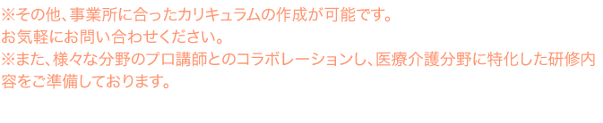 ※その他、事業所に合ったカリキュラムの作成が可能です。お気軽にお問い合わせください。 ※その他、事業所に合ったカリキュラムの作成が可能です。お気軽にお問い合わせください。